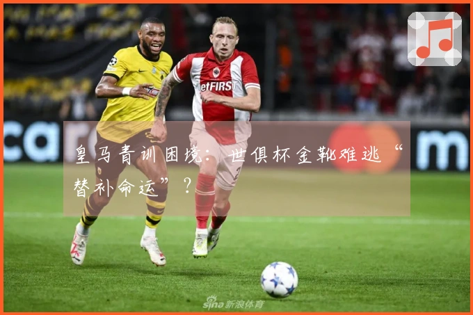 皇马青训困境：世俱杯金靴难逃“替补命运”？