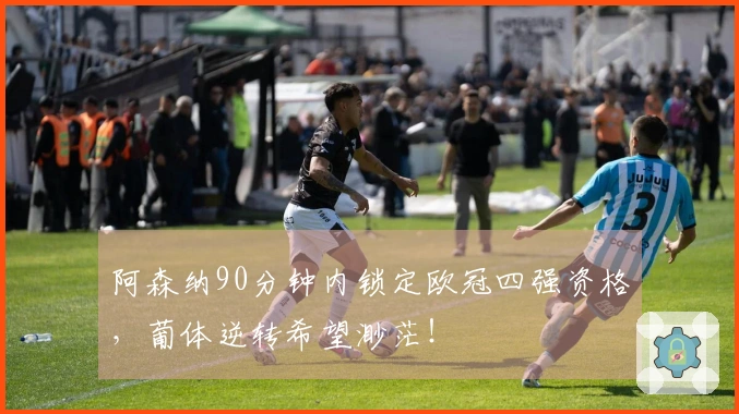 阿森纳90分钟内锁定欧冠四强资格，葡体逆转希望渺茫！
