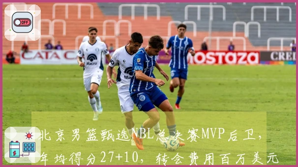 北京男篮甄选NBL总决赛MVP后卫，年均得分27+10，转会费用百万美元