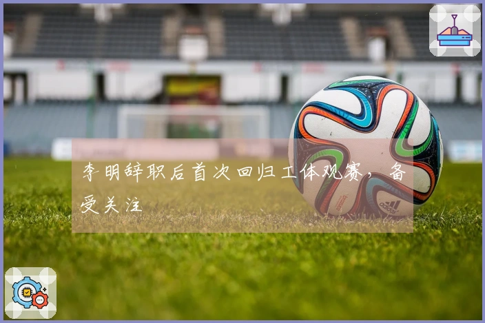 李明辞职后首次回归工体观赛，备受关注