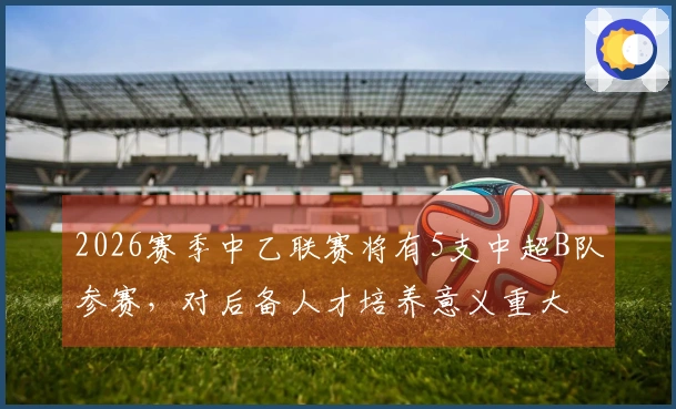 2026赛季中乙联赛将有5支中超B队参赛，对后备人才培养意义重大