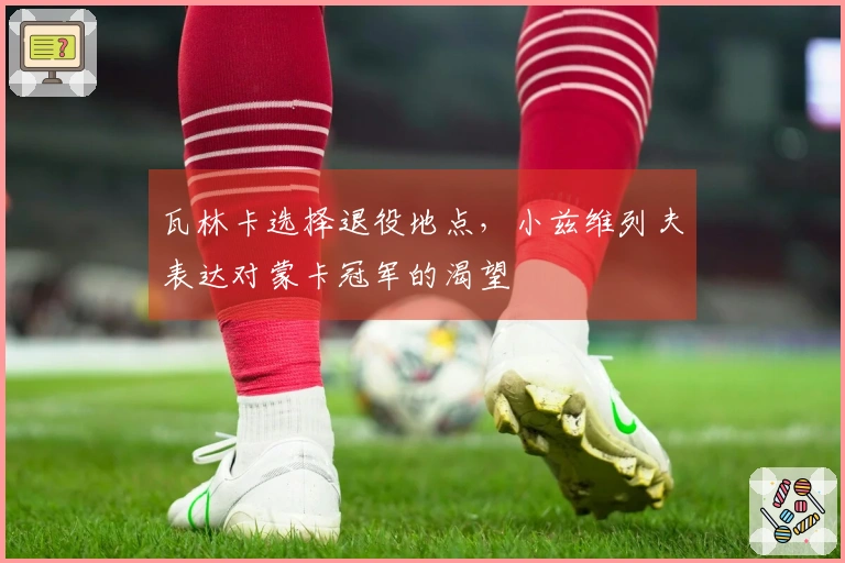 瓦林卡选择退役地点，小兹维列夫表达对蒙卡冠军的渴望