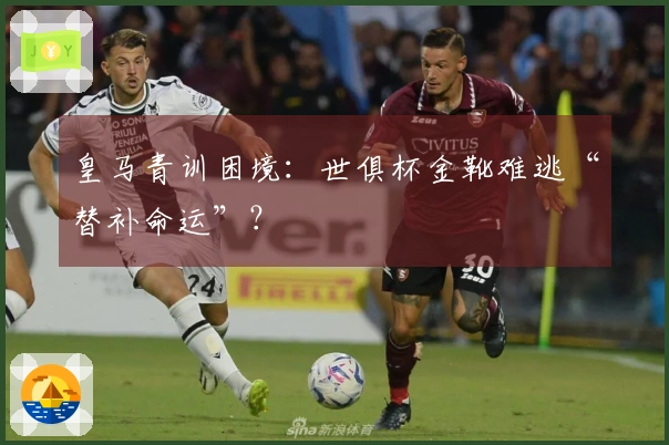 皇马青训困境：世俱杯金靴难逃“替补命运”？