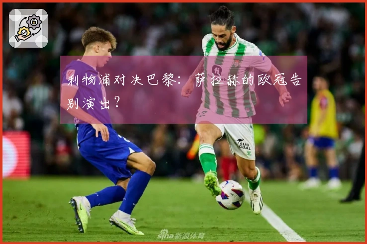 利物浦对决巴黎：萨拉赫的欧冠告别演出？