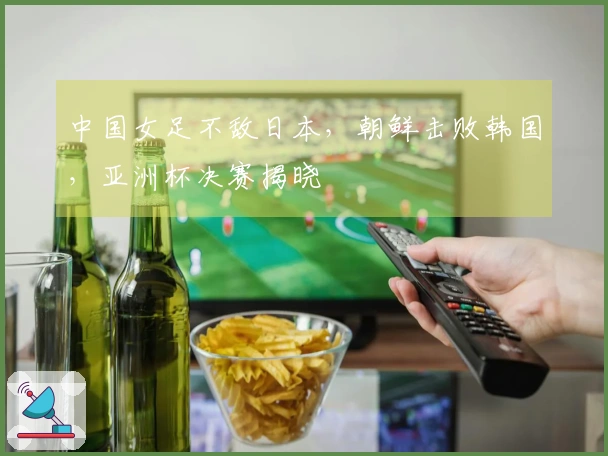 中国女足不敌日本，朝鲜击败韩国，亚洲杯决赛揭晓