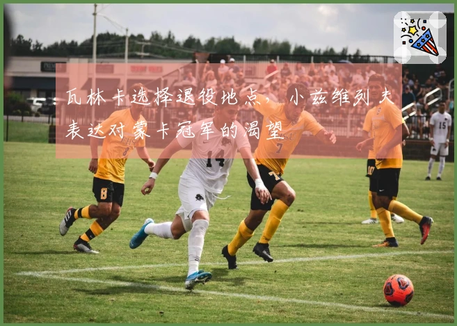 瓦林卡选择退役地点，小兹维列夫表达对蒙卡冠军的渴望