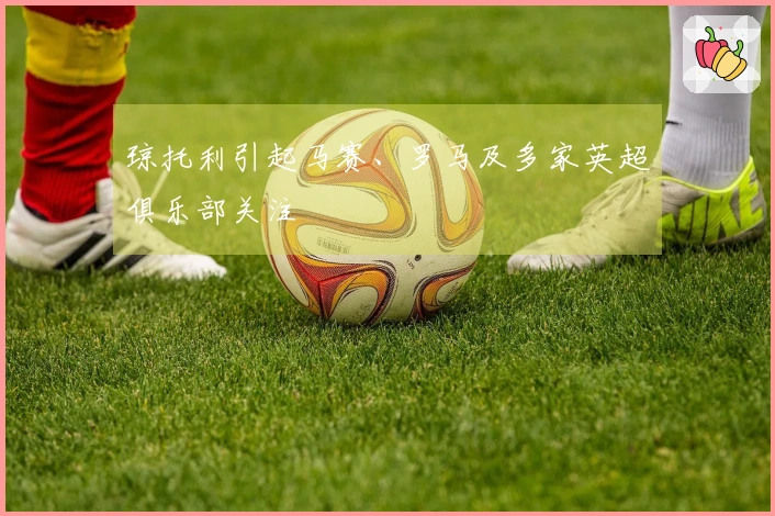 琼托利引起马赛、罗马及多家英超俱乐部关注