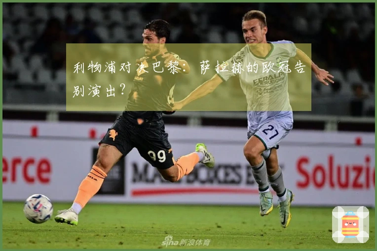 利物浦对决巴黎：萨拉赫的欧冠告别演出？