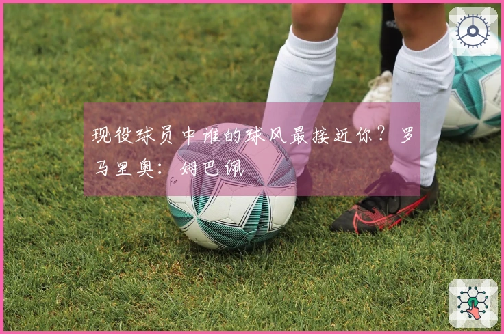 现役球员中谁的球风最接近你？罗马里奥：姆巴佩