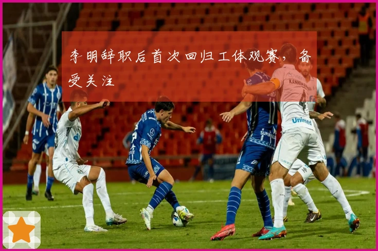 李明辞职后首次回归工体观赛，备受关注