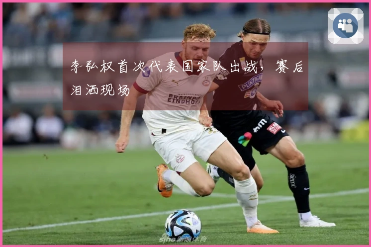 李弘权首次代表国家队出战，赛后泪洒现场