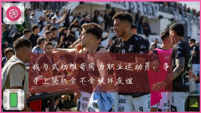我与武切维奇同为职业运动员，争夺上场机会不会破坏友谊