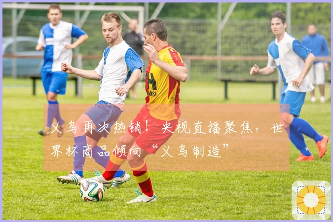 义乌再次热销！央视直播聚焦，世界杯商品倾向“义乌制造”