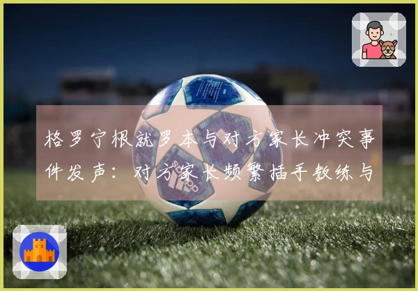 格罗宁根就罗本与对方家长冲突事件发声：对方家长频繁插手教练与裁判的交流